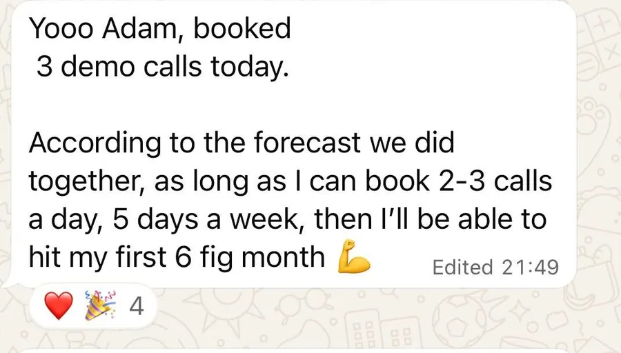 Yooo Adam, booked 3 demo calls today. According to the forecast we did together, I'll be able to hit my first 6 fig month.